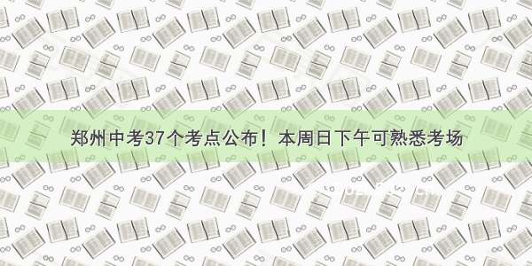 郑州中考37个考点公布！本周日下午可熟悉考场
