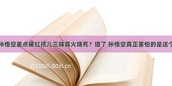 孙悟空差点被红孩儿三昧真火烧死？错了 孙悟空真正害怕的是这个