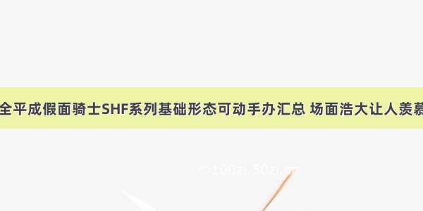 全平成假面骑士SHF系列基础形态可动手办汇总 场面浩大让人羡慕