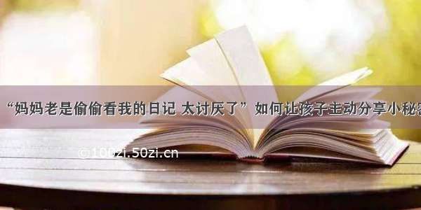 “妈妈老是偷偷看我的日记 太讨厌了”如何让孩子主动分享小秘密