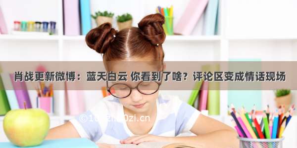 肖战更新微博：蓝天白云 你看到了啥？评论区变成情话现场