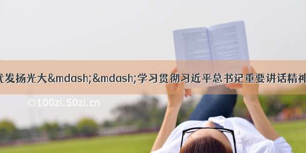 让自我革命精神在新时代发扬光大——学习贯彻习近平总书记重要讲话精神深入开展“不忘