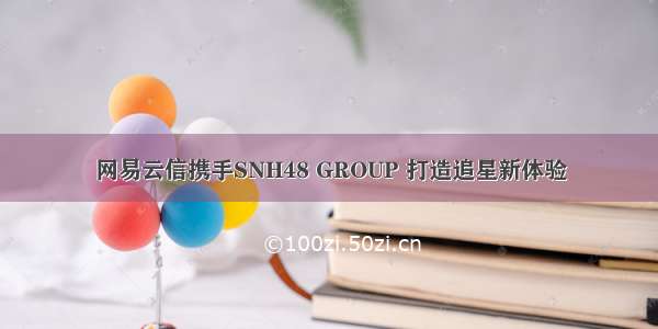 网易云信携手SNH48 GROUP 打造追星新体验