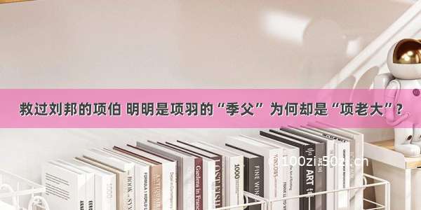 救过刘邦的项伯 明明是项羽的“季父” 为何却是“项老大”？