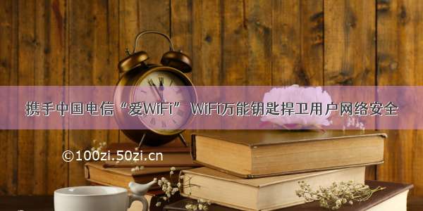 携手中国电信“爱WiFi” WiFi万能钥匙捍卫用户网络安全