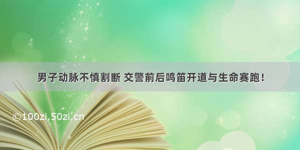 男子动脉不慎割断 交警前后鸣笛开道与生命赛跑！