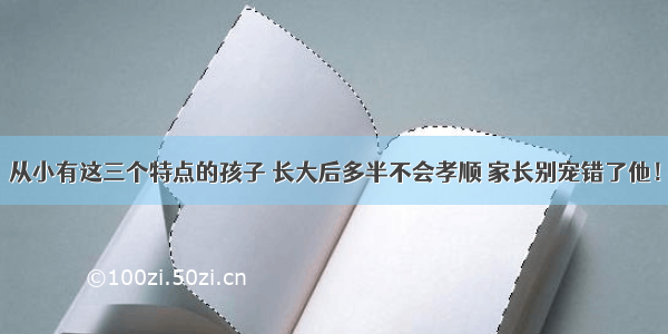 从小有这三个特点的孩子 长大后多半不会孝顺 家长别宠错了他！