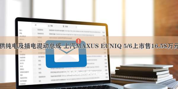 提供纯电及插电混动总成 上汽MAXUS EUNIQ 5/6上市售16.58万元起