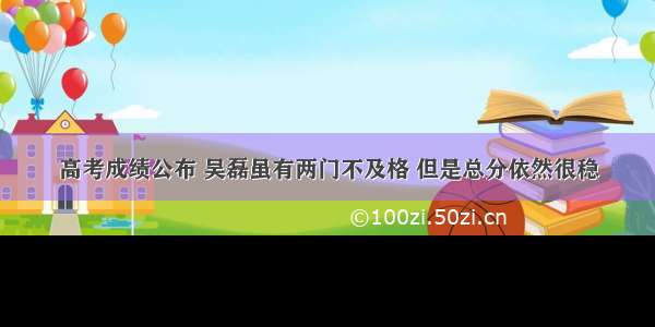 高考成绩公布 吴磊虽有两门不及格 但是总分依然很稳