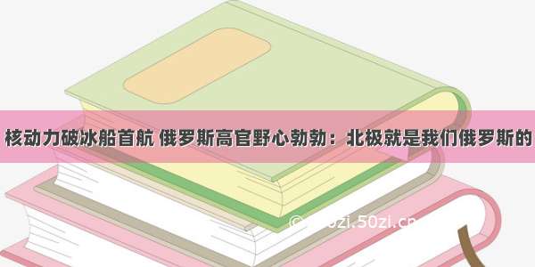 核动力破冰船首航 俄罗斯高官野心勃勃：北极就是我们俄罗斯的