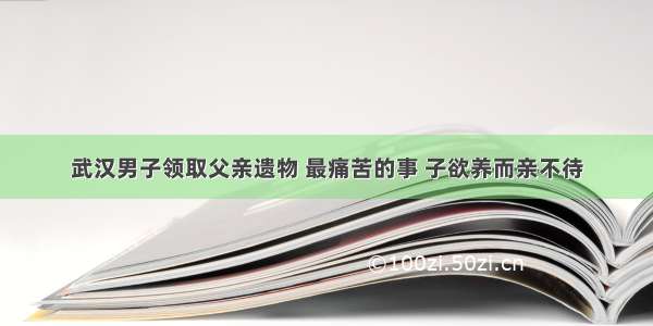 武汉男子领取父亲遗物 最痛苦的事 子欲养而亲不待