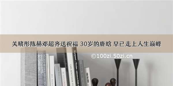 关晓彤陈赫邓超齐送祝福 30岁的鹿晗 早已走上人生巅峰