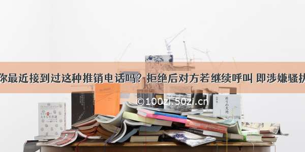 你最近接到过这种推销电话吗？拒绝后对方若继续呼叫 即涉嫌骚扰