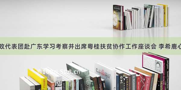 广西党政代表团赴广东学习考察并出席粤桂扶贫协作工作座谈会 李希鹿心社讲话