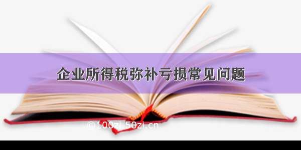 企业所得税弥补亏损常见问题