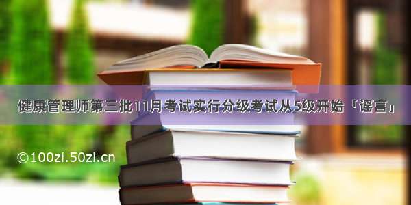 健康管理师第三批11月考试实行分级考试从5级开始「谣言」