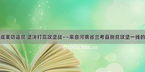 巩固成果防返贫 坚决打赢攻坚战——来自河南省兰考县脱贫攻坚一线的战报