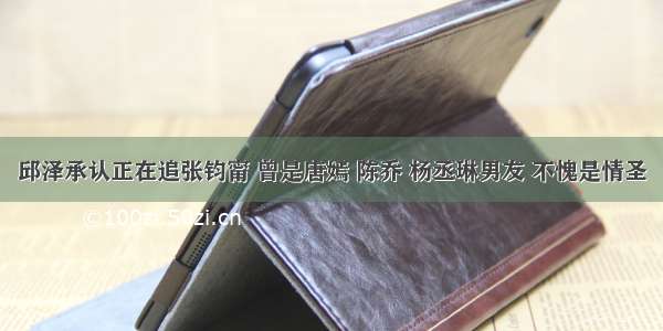 邱泽承认正在追张钧甯 曾是唐嫣 陈乔 杨丞琳男友 不愧是情圣