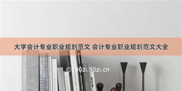 大学会计专业职业规划范文 会计专业职业规划范文大全