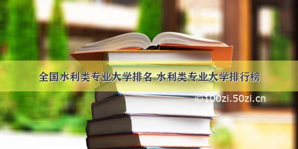 全国水利类专业大学排名 水利类专业大学排行榜