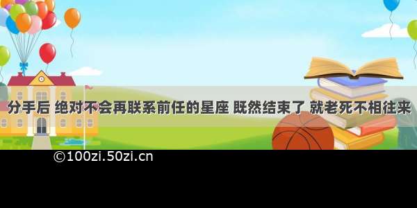 分手后 绝对不会再联系前任的星座 既然结束了 就老死不相往来