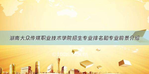 湖南大众传媒职业技术学院招生专业排名和专业前景介绍