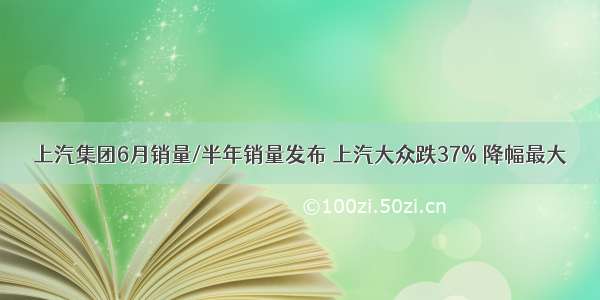 上汽集团6月销量/半年销量发布 上汽大众跌37% 降幅最大