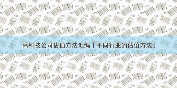 高科技公司估值方法汇编「不同行业的估值方法」