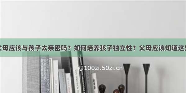 父母应该与孩子太亲密吗？如何培养孩子独立性？父母应该知道这些