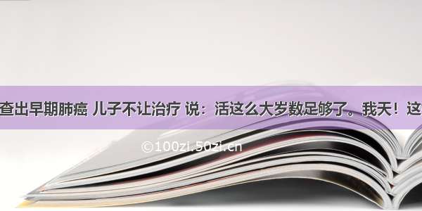 80岁老人查出早期肺癌 儿子不让治疗 说：活这么大岁数足够了。我天！这如何是好？