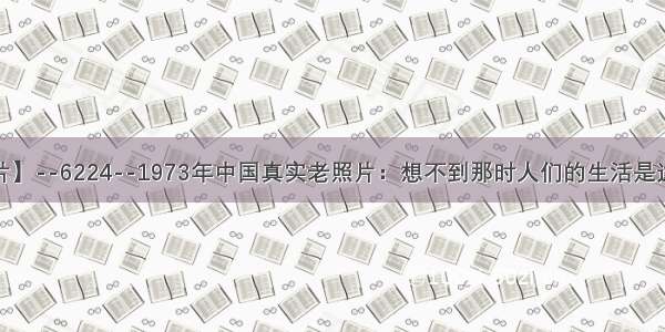 【每天老照片】--6224--1973年中国真实老照片：想不到那时人们的生活是这样的 好心酸！