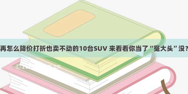 再怎么降价打折也卖不动的10台SUV 来看看你当了“冤大头”没？