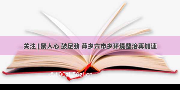 关注 | 聚人心 鼓足劲 萍乡六市乡环境整治再加速