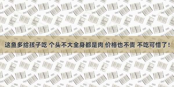 这鱼多给孩子吃 个头不大全身都是肉 价格也不贵 不吃可惜了！