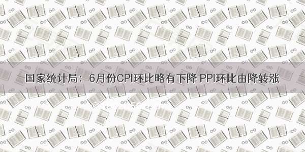 国家统计局：6月份CPI环比略有下降 PPI环比由降转涨