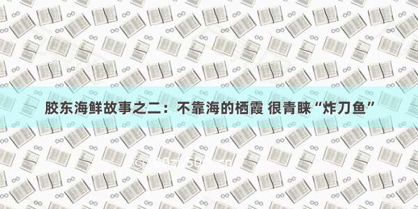 胶东海鲜故事之二：不靠海的栖霞 很青睐“炸刀鱼”