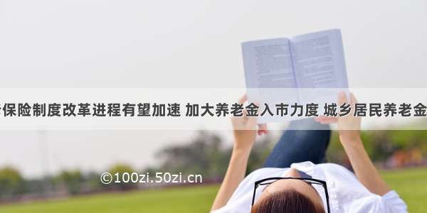 基本养老保险制度改革进程有望加速 加大养老金入市力度 城乡居民养老金投资将在