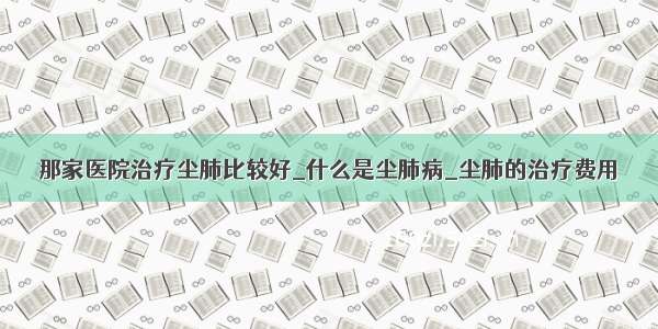 那家医院治疗尘肺比较好_什么是尘肺病_尘肺的治疗费用