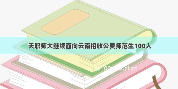  天职师大继续面向云南招收公费师范生100人