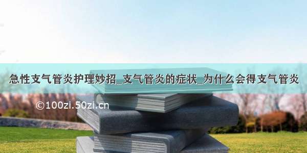 急性支气管炎护理妙招_支气管炎的症状_为什么会得支气管炎