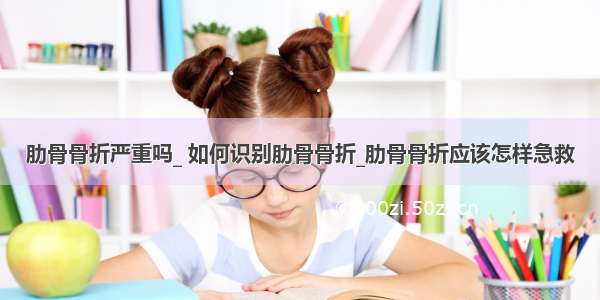 肋骨骨折严重吗_ 如何识别肋骨骨折_肋骨骨折应该怎样急救