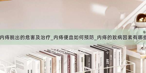 内痔脱出的危害及治疗_内痔便血如何预防_内痔的致病因素有哪些