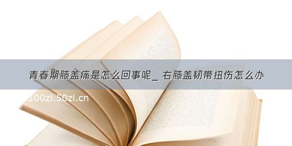 青春期膝盖痛是怎么回事呢_ 右膝盖韧带扭伤怎么办