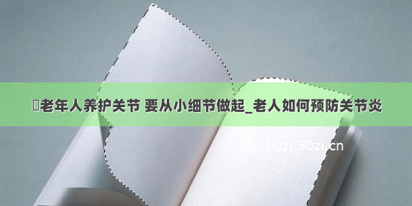 ​老年人养护关节 要从小细节做起_老人如何预防关节炎