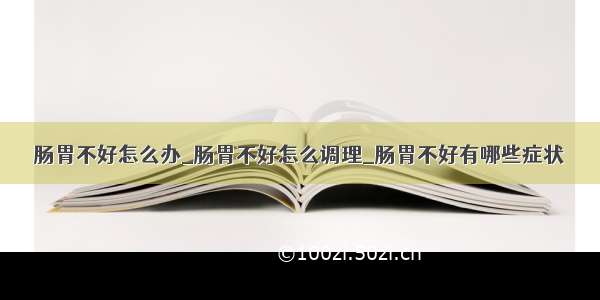 肠胃不好怎么办_肠胃不好怎么调理_肠胃不好有哪些症状