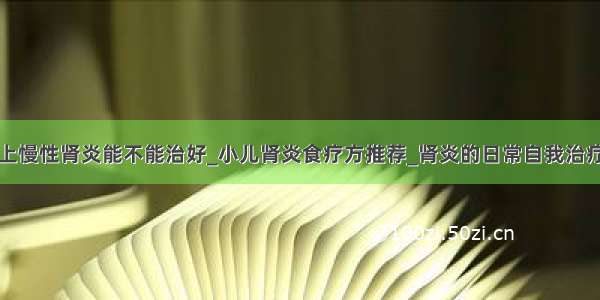 患上慢性肾炎能不能治好_小儿肾炎食疗方推荐_肾炎的日常自我治疗法