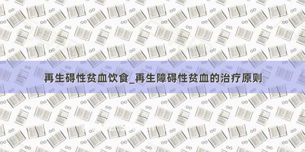 再生碍性贫血饮食_再生障碍性贫血的治疗原则