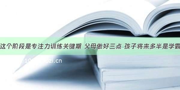 这个阶段是专注力训练关键期 父母做好三点 孩子将来多半是学霸