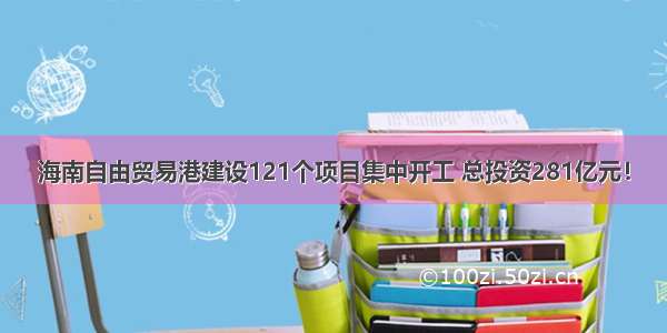 海南自由贸易港建设121个项目集中开工 总投资281亿元！