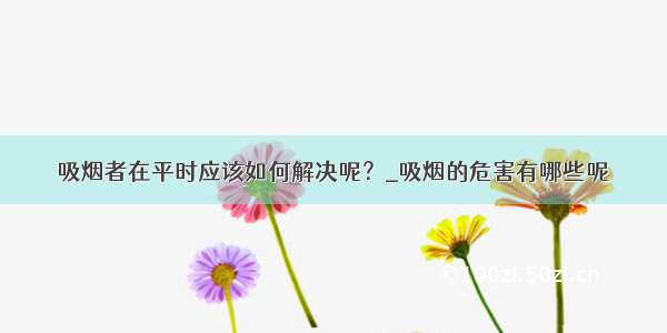 吸烟者在平时应该如何解决呢？_吸烟的危害有哪些呢